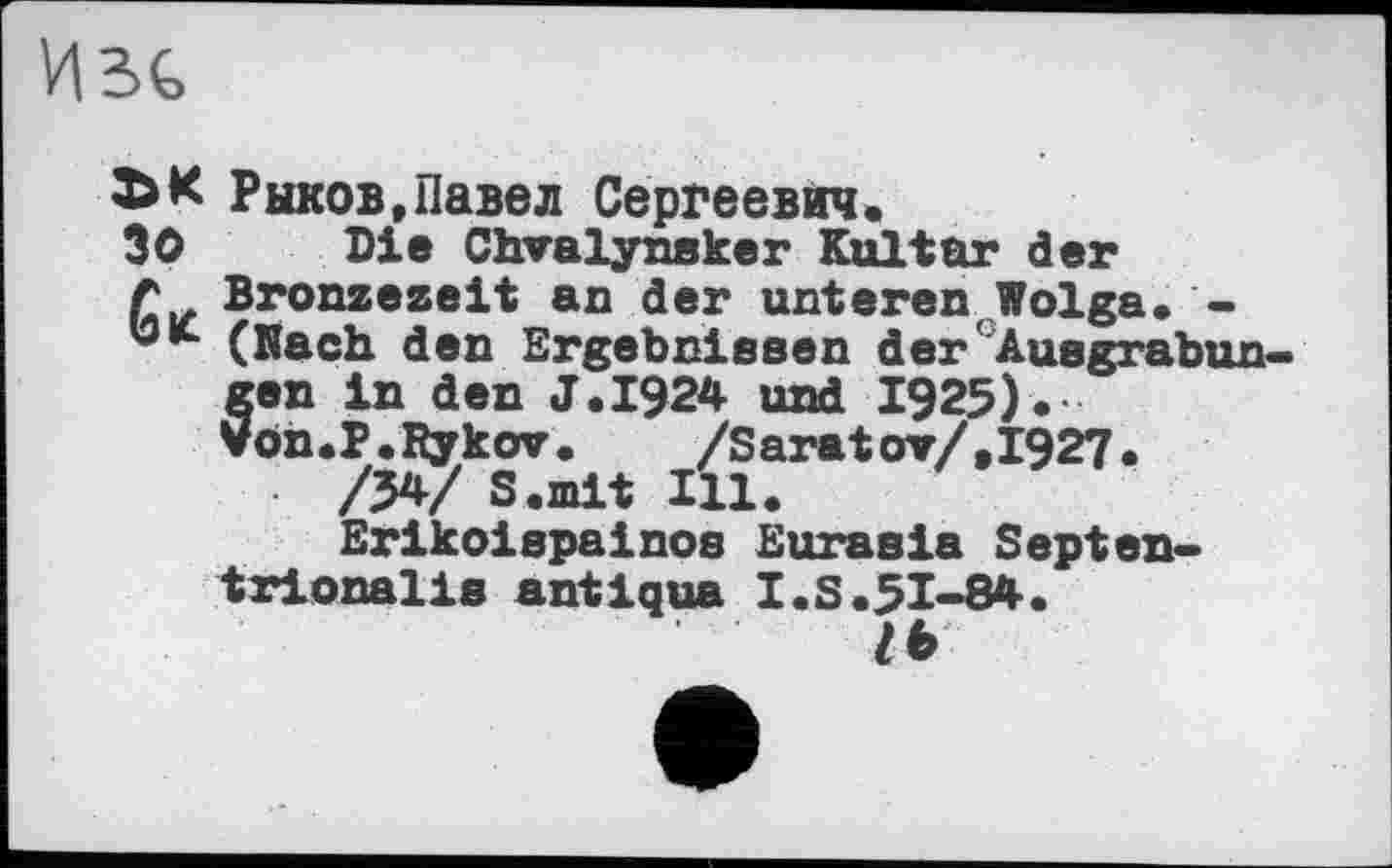 ﻿Изе
Рыков »Павел Сергеевич.
30 Die Chvalynsker Kultur der
Л Bronzezeit an der unteren,Wolga. -(Nach den Ergebnissen der'Ausgrabungen in den J.I924 und 1925). Von.P.Rykov.	/Saratov/,1927.
/34/ S.mit Ill.
Erikoispainos Euraeia Septen-trionalis antiqua I.S.51-84.
lb